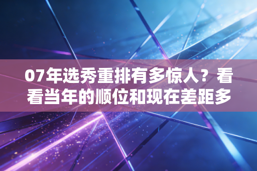 07年选秀重排有多惊人?看看当年的顺位和现在差距多大! 07年选秀重排有多惊人?看看当年的顺位和现在差距多大!