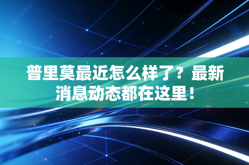 普里莫最近怎么样了？最新消息动态都在这里！