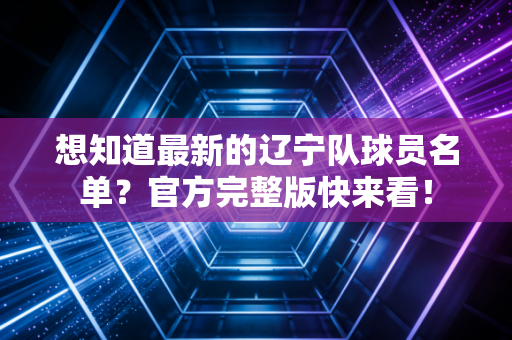 想知道最新的辽宁队球员名单？官方完整版快来看！