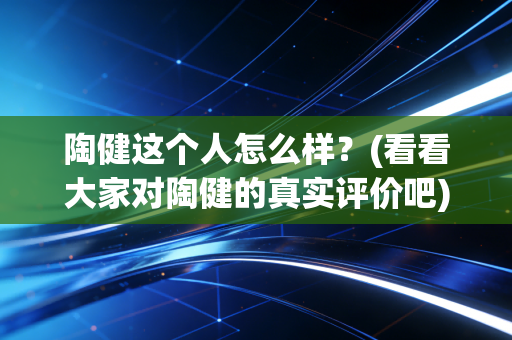 陶健这个人怎么样?(看看大家对陶健的真实评价吧) 陶健这个人怎么样?(看看大家对陶健的真实评价吧)