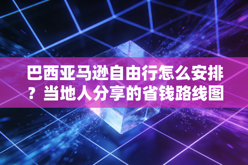 巴西亚马逊自由行怎么安排？当地人分享的省钱路线图！