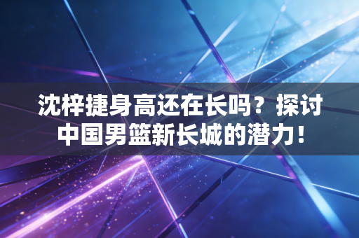 沈梓捷身高还在长吗?探讨中国男篮新长城的潜力! 沈梓捷身高还在长吗?探讨中国男篮新长城的潜力!
