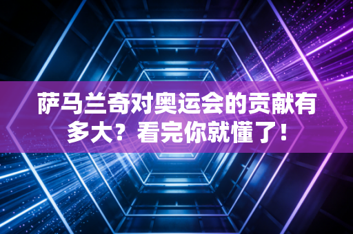 萨马兰奇对奥运会的贡献有多大？看完你就懂了！