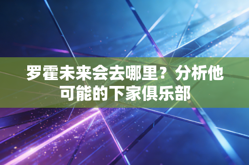 罗霍未来会去哪里?分析他可能的下家俱乐部 罗霍未来会去哪里?分析他可能的下家俱乐部