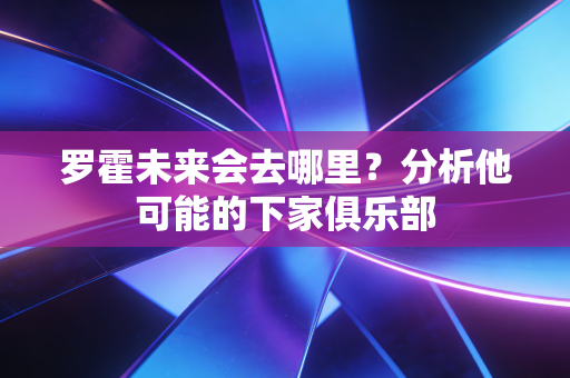 罗霍未来会去哪里?分析他可能的下家俱乐部 罗霍未来会去哪里?分析他可能的下家俱乐部