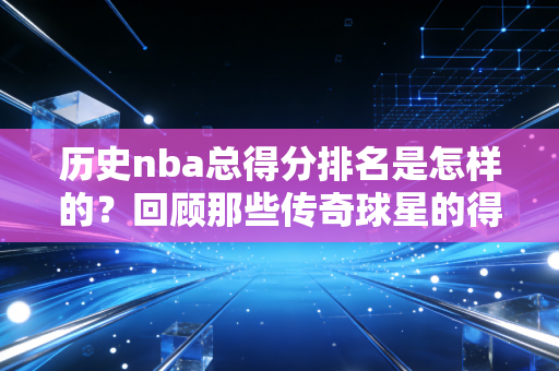 历史nba总得分排名是怎样的?回顾那些传奇球星的得分纪录! 历史nba总得分排名是怎样的?回顾那些传奇球星的得分纪录!