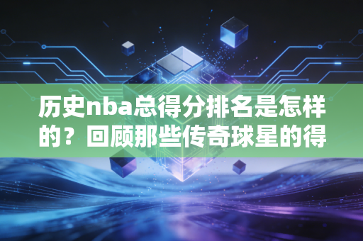 历史nba总得分排名是怎样的？回顾那些传奇球星的得分纪录！