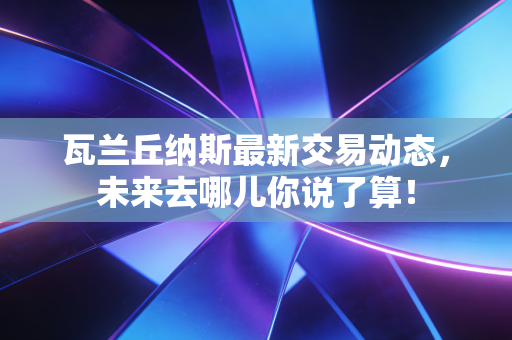 瓦兰丘纳斯最新交易动态,未来去哪儿你说了算! 瓦兰丘纳斯最新交易动态,未来去哪儿你说了算!