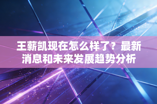 王薪凯现在怎么样了？最新消息和未来发展趋势分析