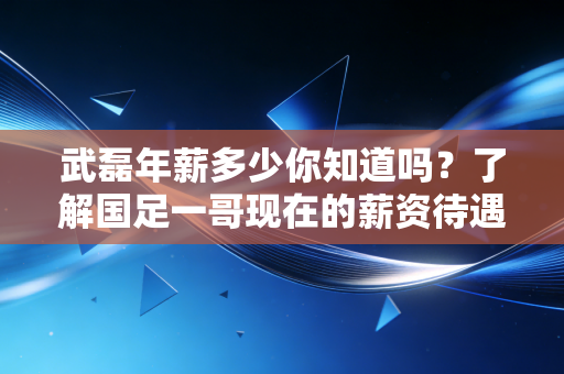 武磊年薪多少你知道吗？了解国足一哥现在的薪资待遇！