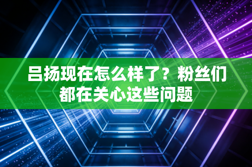 吕扬现在怎么样了?粉丝们都在关心这些问题 吕扬现在怎么样了?粉丝们都在关心这些问题