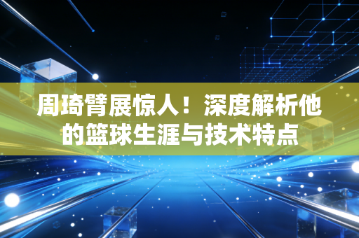 周琦臂展惊人!深度解析他的篮球生涯与技术特点 周琦臂展惊人!深度解析他的篮球生涯与技术特点