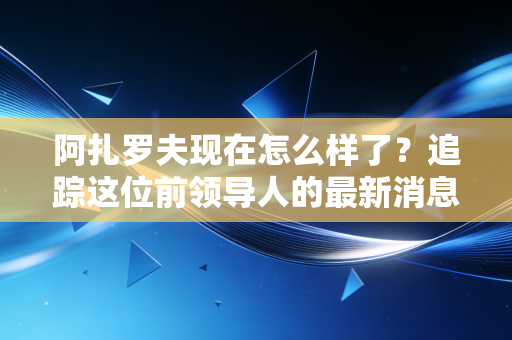 阿扎罗夫现在怎么样了？追踪这位前领导人的最新消息。