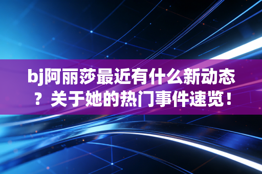 bj阿丽莎最近有什么新动态?关于她的热门事件速览! bj阿丽莎最近有什么新动态?关于她的热门事件速览!