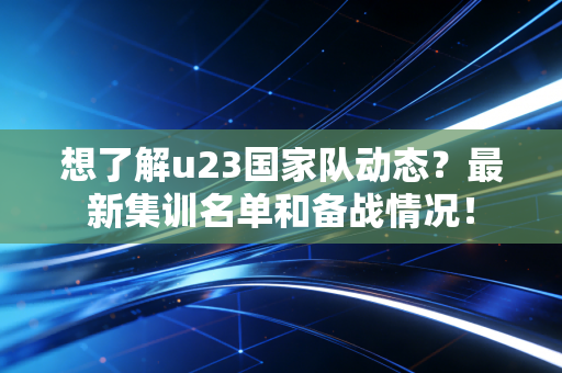 想了解u23国家队动态？最新集训名单和备战情况！
