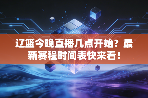 辽篮今晚直播几点开始？最新赛程时间表快来看！