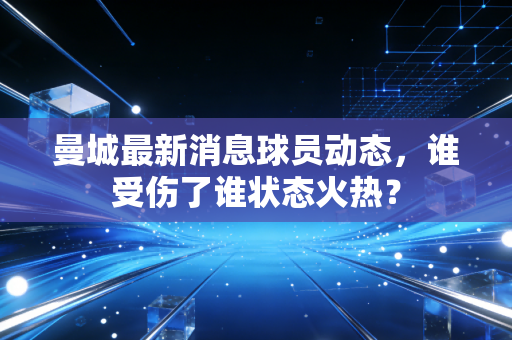 曼城最新消息球员动态,谁受伤了谁状态火热? 曼城最新消息球员动态,谁受伤了谁状态火热?