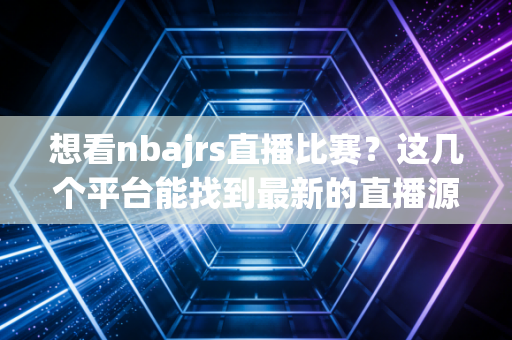 想看nbajrs直播比赛?这几个平台能找到最新的直播源! 想看nbajrs直播比赛?这几个平台能找到最新的直播源!