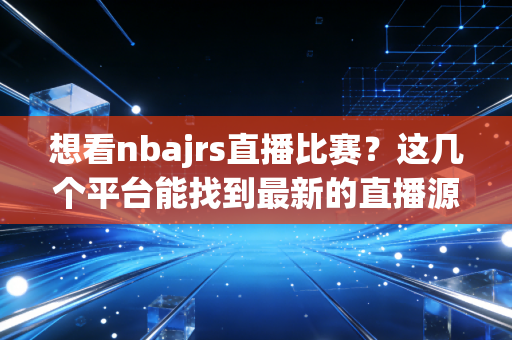 想看nbajrs直播比赛？这几个平台能找到最新的直播源！