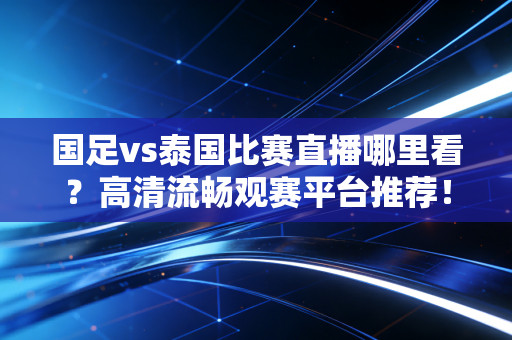 国足vs泰国比赛直播哪里看?高清流畅观赛平台推荐! 国足vs泰国比赛直播哪里看?高清流畅观赛平台推荐!