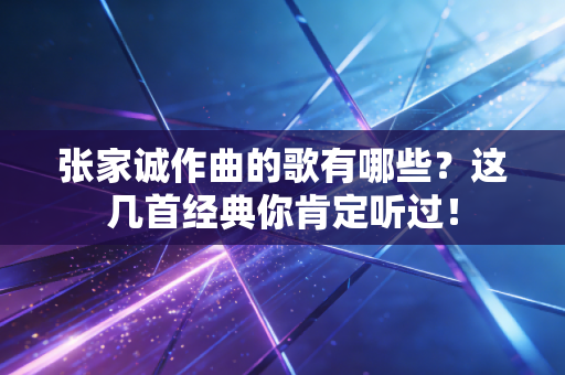张家诚作曲的歌有哪些？这几首经典你肯定听过！