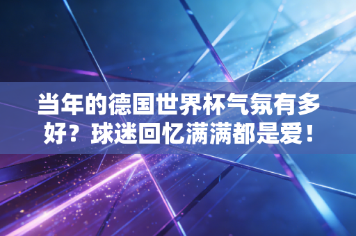 当年的德国世界杯气氛有多好?球迷回忆满满都是爱! 当年的德国世界杯气氛有多好?球迷回忆满满都是爱!