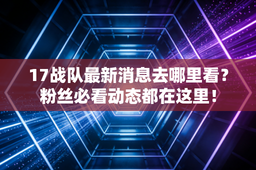 17战队最新消息去哪里看?粉丝必看动态都在这里! 17战队最新消息去哪里看?粉丝必看动态都在这里!