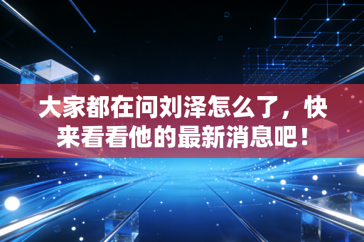 大家都在问刘泽怎么了,快来看看他的最新消息吧! 大家都在问刘泽怎么了,快来看看他的最新消息吧!