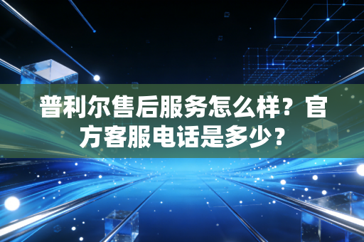 普利尔售后服务怎么样?官方客服电话是多少? 普利尔售后服务怎么样?官方客服电话是多少?