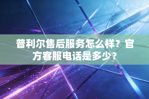 普利尔售后服务怎么样?官方客服电话是多少? 普利尔售后服务怎么样?官方客服电话是多少?