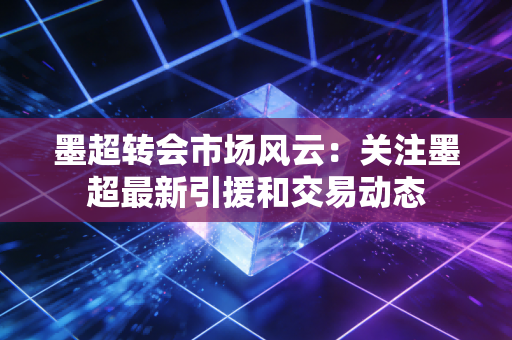 墨超转会市场风云：关注墨超最新引援和交易动态