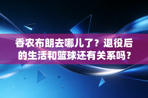 香农布朗去哪儿了?退役后的生活和篮球还有关系吗? 香农布朗去哪儿了?退役后的生活和篮球还有关系吗?
