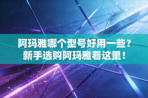 阿玛雅哪个型号好用一些?新手选购阿玛雅看这里! 阿玛雅哪个型号好用一些?新手选购阿玛雅看这里!