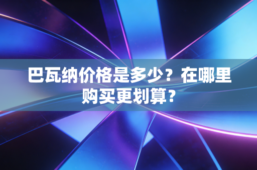 巴瓦纳价格是多少?在哪里购买更划算? 巴瓦纳价格是多少?在哪里购买更划算?