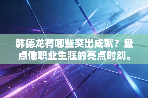 韩德龙有哪些突出成就？盘点他职业生涯的亮点时刻。