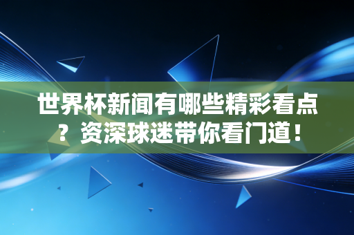 世界杯新闻有哪些精彩看点?资深球迷带你看门道! 世界杯新闻有哪些精彩看点?资深球迷带你看门道!