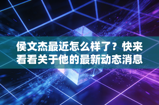 侯文杰最近怎么样了?快来看看关于他的最新动态消息! 侯文杰最近怎么样了?快来看看关于他的最新动态消息!