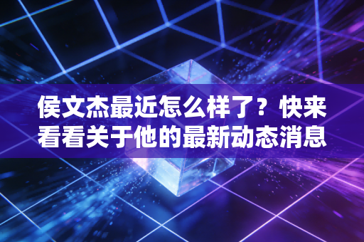 侯文杰最近怎么样了?快来看看关于他的最新动态消息! 侯文杰最近怎么样了?快来看看关于他的最新动态消息!