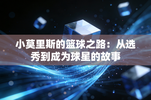 小莫里斯的篮球之路:从选秀到成为球星的故事 小莫里斯的篮球之路:从选秀到成为球星的故事