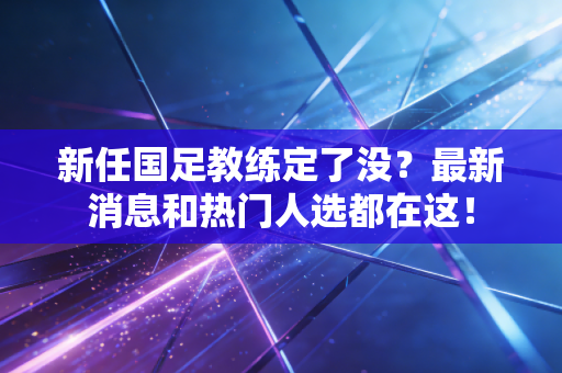 新任国足教练定了没？最新消息和热门人选都在这！