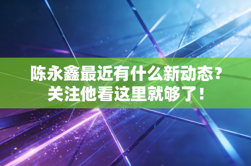 陈永鑫最近有什么新动态?关注他看这里就够了! 陈永鑫最近有什么新动态?关注他看这里就够了!
