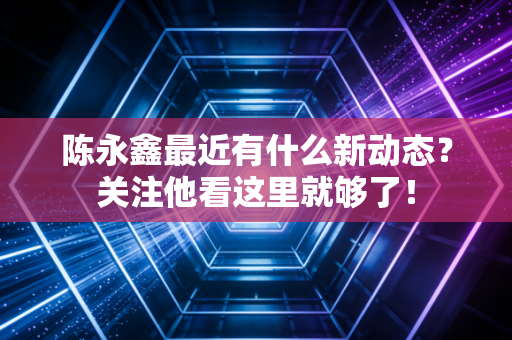 陈永鑫最近有什么新动态？关注他看这里就够了！