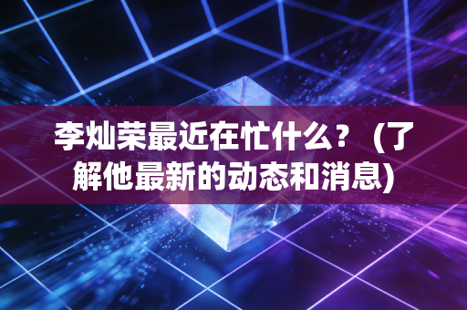 李灿荣最近在忙什么？ (了解他最新的动态和消息)