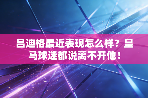 吕迪格最近表现怎么样？皇马球迷都说离不开他！