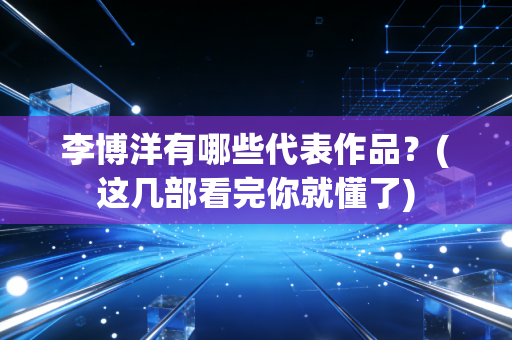 李博洋有哪些代表作品?(这几部看完你就懂了) 李博洋有哪些代表作品?(这几部看完你就懂了)