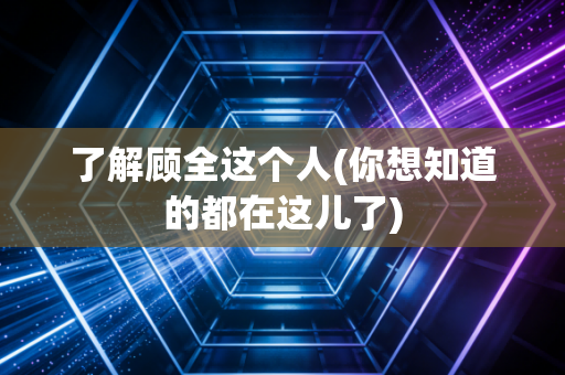了解顾全这个人(你想知道的都在这儿了) 了解顾全这个人(你想知道的都在这儿了)