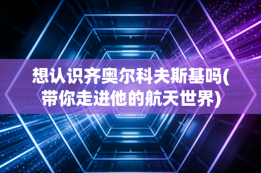 想认识齐奥尔科夫斯基吗(带你走进他的航天世界)