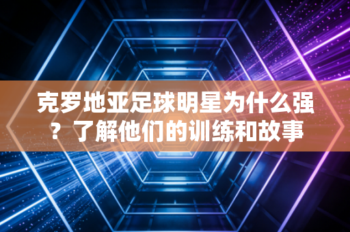 克罗地亚足球明星为什么强？了解他们的训练和故事