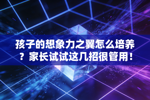 孩子的想象力之翼怎么培养?家长试试这几招很管用! 孩子的想象力之翼怎么培养?家长试试这几招很管用!