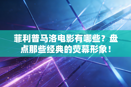 菲利普马洛电影有哪些？盘点那些经典的荧幕形象！